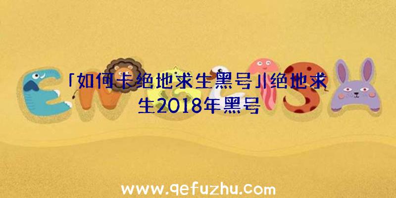 「如何卡绝地求生黑号」|绝地求生2018年黑号